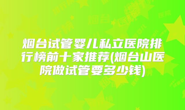 烟台试管婴儿私立医院排行榜前十家推荐(烟台山医院做试管要多少钱)
