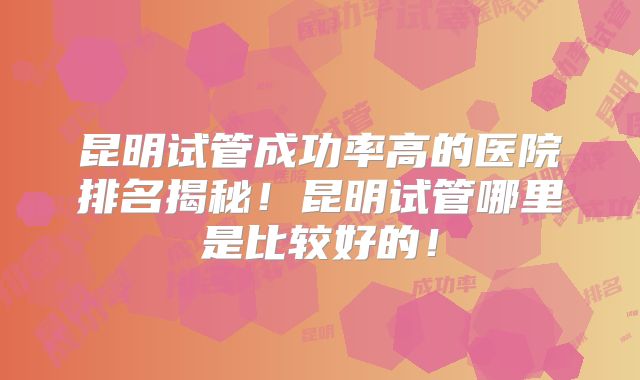 昆明试管成功率高的医院排名揭秘！昆明试管哪里是比较好的！
