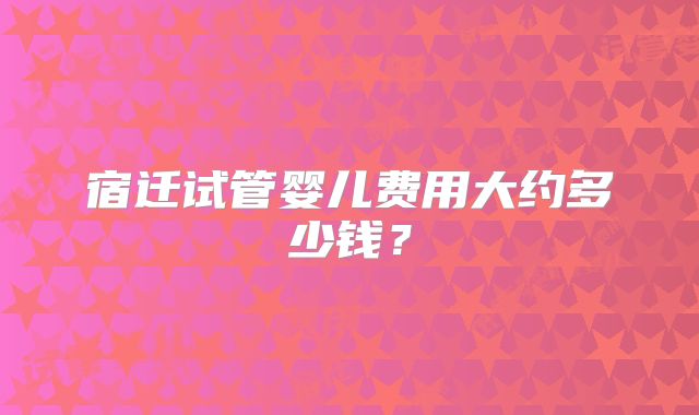 宿迁试管婴儿费用大约多少钱？