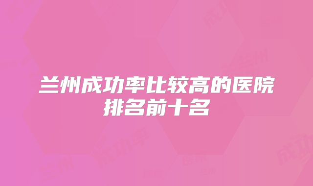 兰州成功率比较高的医院排名前十名