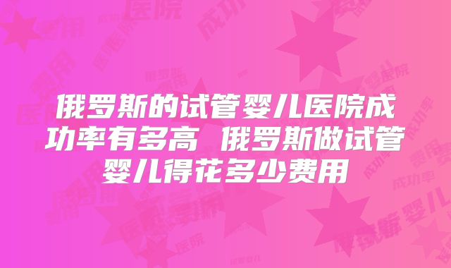 俄罗斯的试管婴儿医院成功率有多高 俄罗斯做试管婴儿得花多少费用