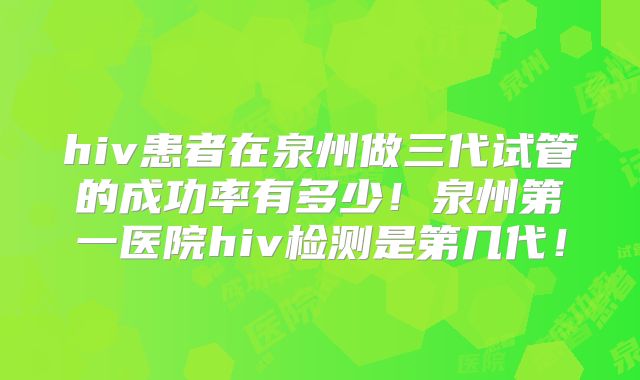 hiv患者在泉州做三代试管的成功率有多少!泉州第一医院hiv检测是第几代!