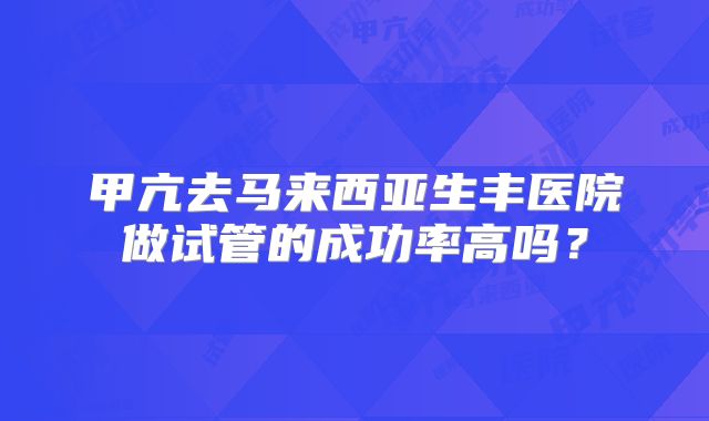 甲亢去马来西亚生丰医院做试管的成功率高吗？