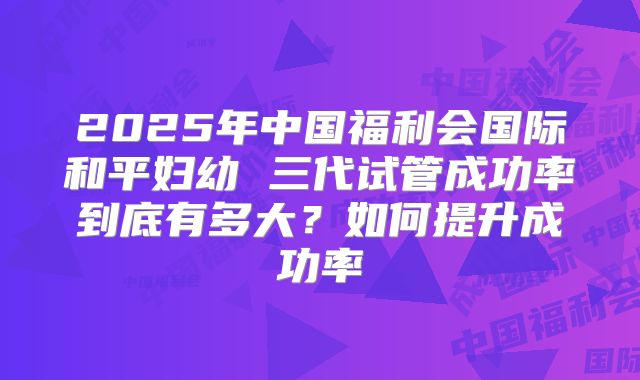 2025年中国福利会国际和平妇幼 三代试管成功率到底有多大？如何提升成功率