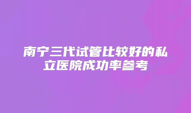 南宁三代试管比较好的私立医院成功率参考