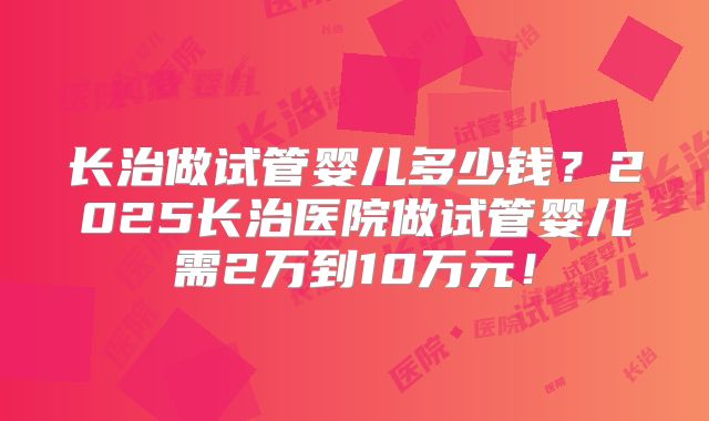 长治做试管婴儿多少钱？2025长治医院做试管婴儿需2万到10万元！
