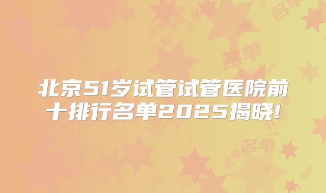 北京51岁试管试管医院前十排行名单2025揭晓!