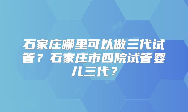 石家庄哪里可以做三代试管?石家庄市四院试管婴儿三代?