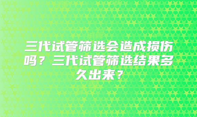 三代试管筛选会造成损伤吗？三代试管筛选结果多久出来？