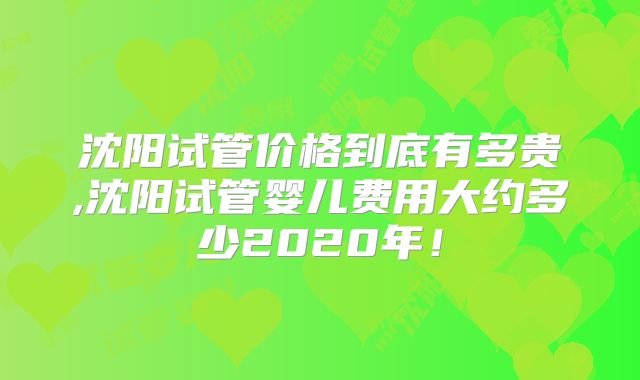 沈阳试管价格到底有多贵,沈阳试管婴儿费用大约多少2020年！
