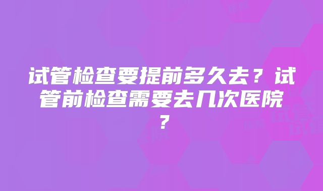 试管检查要提前多久去？试管前检查需要去几次医院？