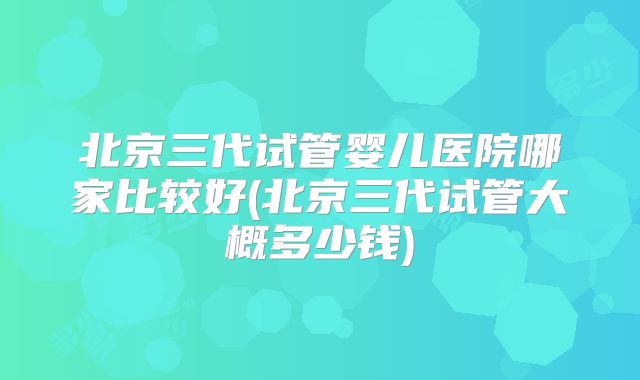 北京三代试管婴儿医院哪家比较好(北京三代试管大概多少钱)