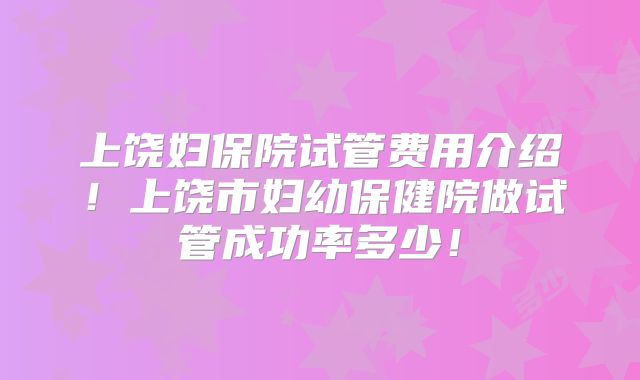 上饶妇保院试管费用介绍!上饶市妇幼保健院做试管成功率多少!