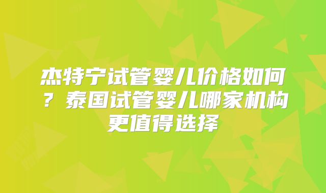 杰特宁试管婴儿价格如何？泰国试管婴儿哪家机构更值得选择