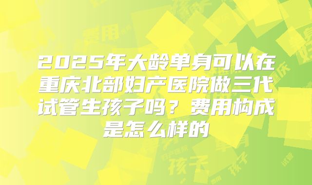 2025年大龄单身可以在重庆北部妇产医院做三代试管生孩子吗？费用构成是怎么样的