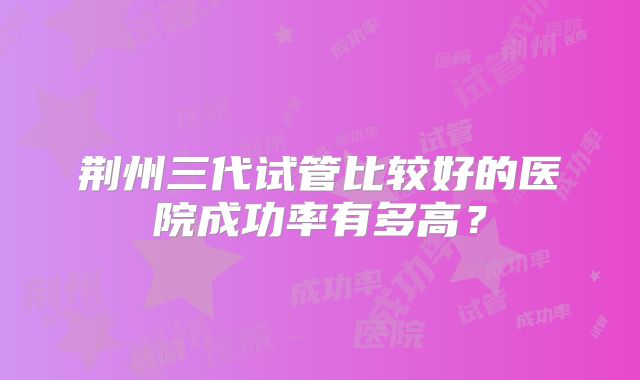 荆州三代试管比较好的医院成功率有多高？