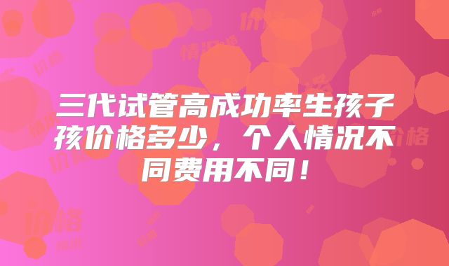 三代试管高成功率生孩子孩价格多少,个人情况不同费用不同!