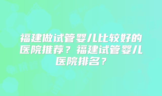 福建做试管婴儿比较好的医院推荐?福建试管婴儿医院排名?