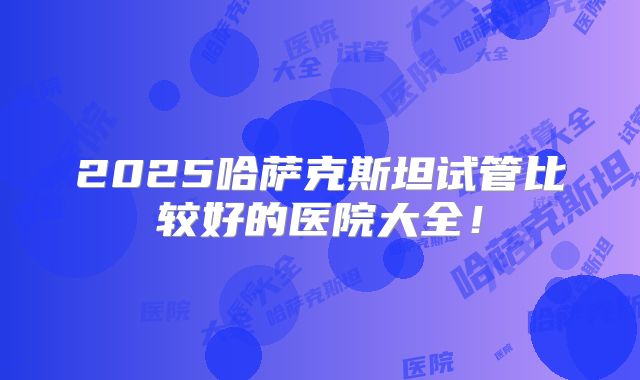 2025哈萨克斯坦试管比较好的医院大全!