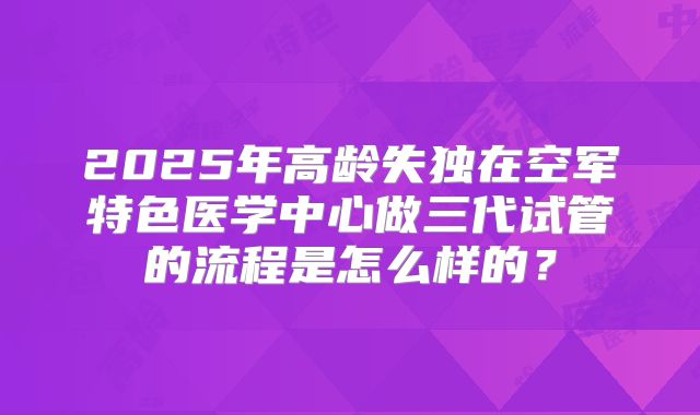 2025年高龄失独在空军特色医学中心做三代试管的流程是怎么样的?