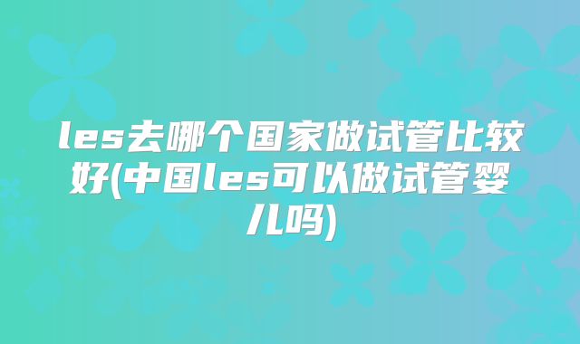 les去哪个国家做试管比较好(中国les可以做试管婴儿吗)