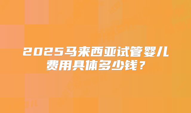 2025马来西亚试管婴儿费用具体多少钱？