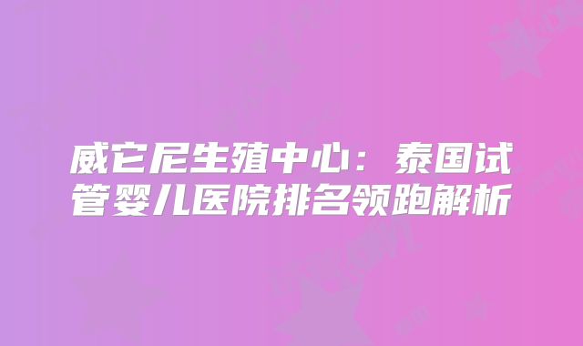 威它尼生殖中心:泰国试管婴儿医院排名领跑解析