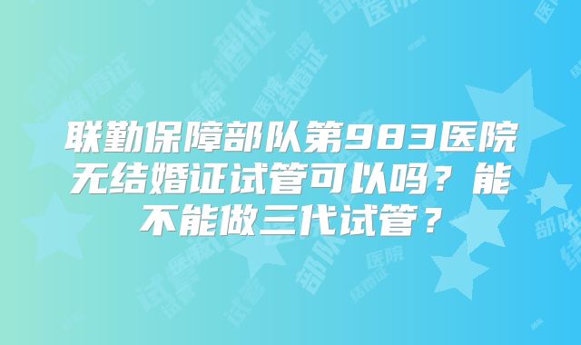 联勤保障部队第983医院无结婚证试管可以吗?能不能做三代试管?