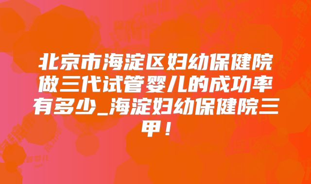 北京市海淀区妇幼保健院做三代试管婴儿的成功率有多少_海淀妇幼保健院三甲！
