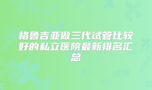 格鲁吉亚做三代试管比较好的私立医院最新排名汇总