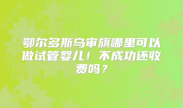 鄂尔多斯乌审旗哪里可以做试管婴儿！不成功还收费吗？