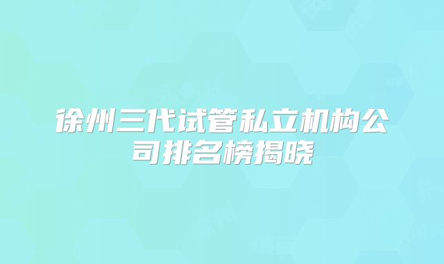 徐州三代试管私立机构公司排名榜揭晓