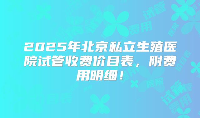 2025年北京私立生殖医院试管收费价目表，附费用明细！
