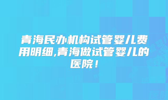 青海民办机构试管婴儿费用明细,青海做试管婴儿的医院！