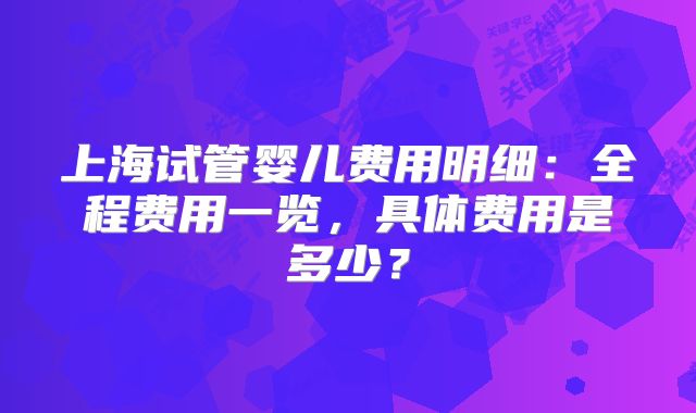 上海试管婴儿费用明细：全程费用一览，具体费用是多少？