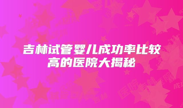 吉林试管婴儿成功率比较高的医院大揭秘