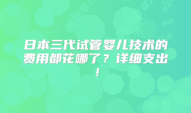 日本三代试管婴儿技术的费用都花哪了?详细支出!