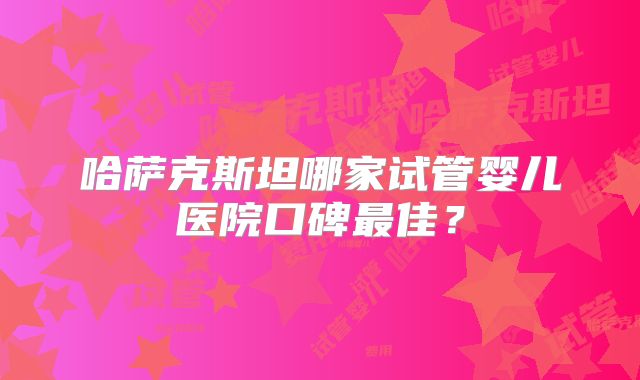哈萨克斯坦哪家试管婴儿医院口碑最佳？