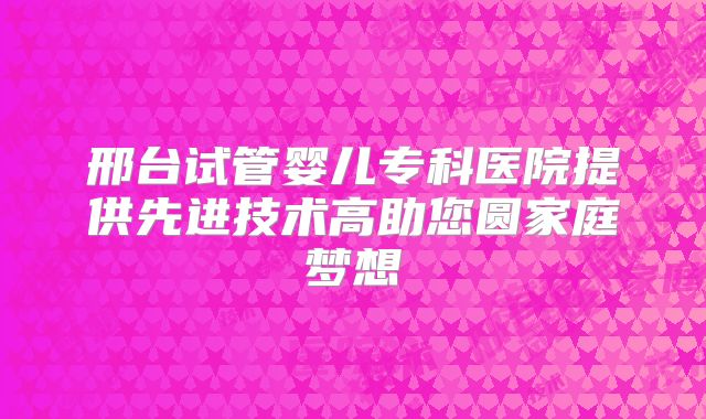 邢台试管婴儿专科医院提供先进技术高助您圆家庭梦想