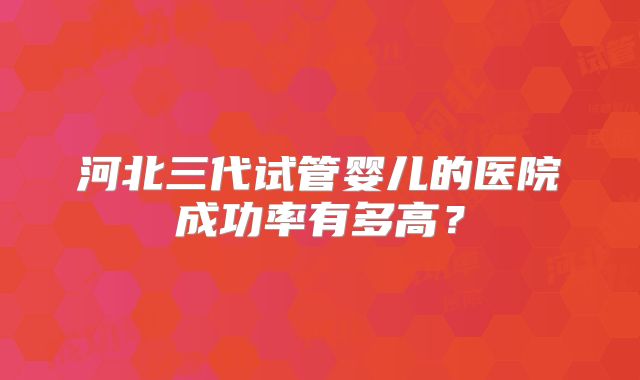 河北三代试管婴儿的医院成功率有多高？