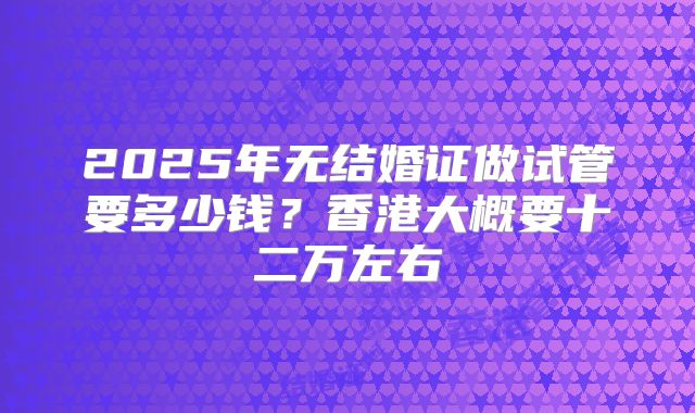 2025年无结婚证做试管要多少钱?香港大概要十二万左右