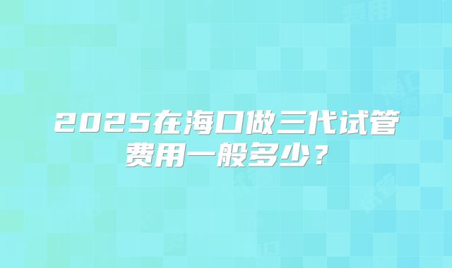 2025在海口做三代试管费用一般多少？