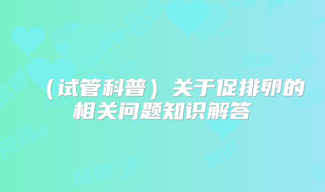 （试管科普）关于促排卵的相关问题知识解答