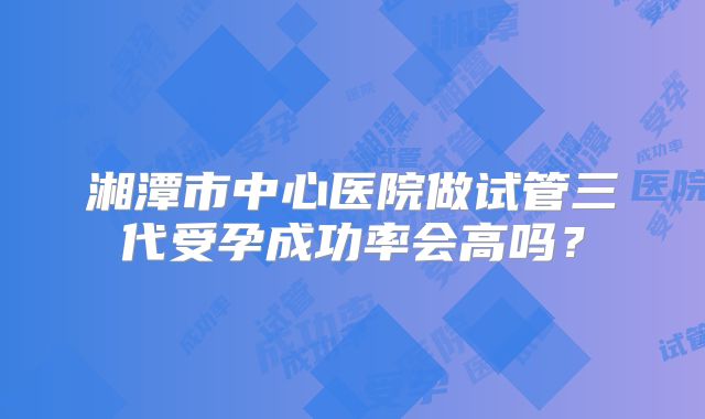 湘潭市中心医院做试管三代受孕成功率会高吗？