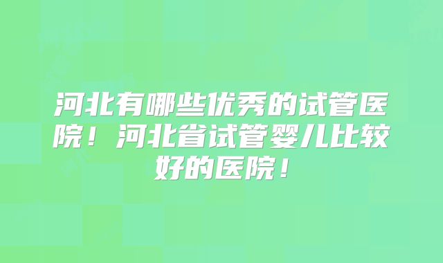 河北有哪些优秀的试管医院！河北省试管婴儿比较好的医院！