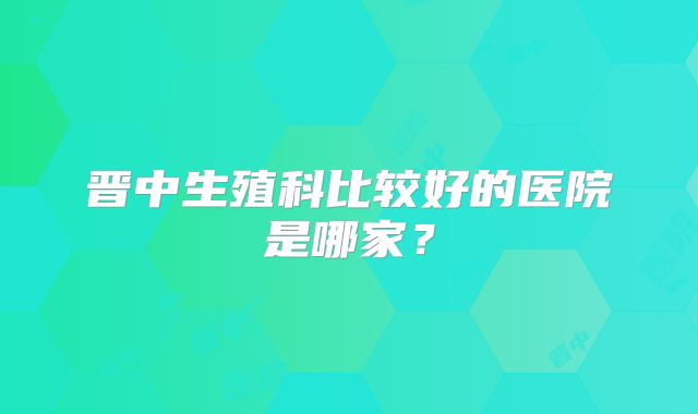 晋中生殖科比较好的医院是哪家？