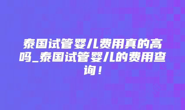 泰国试管婴儿费用真的高吗_泰国试管婴儿的费用查询！