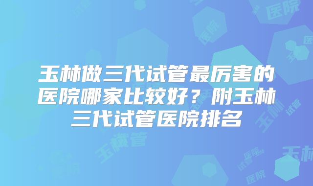 玉林做三代试管最厉害的医院哪家比较好？附玉林三代试管医院排名