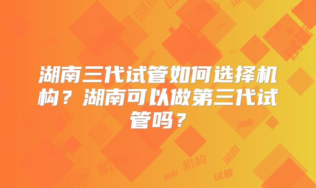 湖南三代试管如何选择机构？湖南可以做第三代试管吗？