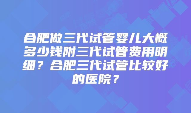 合肥做三代试管婴儿大概多少钱附三代试管费用明细？合肥三代试管比较好的医院？